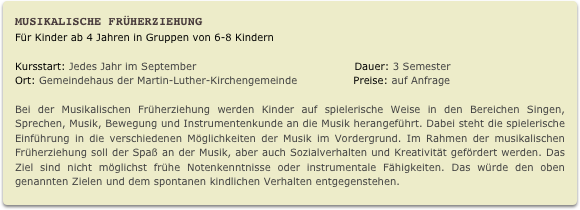 Musikalische Früherziehung
Für Kinder ab 4 Jahren in Gruppen von 6-8 Kindern

Kursstart: Jedes Jahr im September                                             Dauer: 3 Semester                    
Ort: Gemeindehaus der Martin-Luther-Kirchengemeinde                Preise: auf Anfrage  
Bei der Musikalischen Früherziehung werden Kinder auf spielerische Weise in den Bereichen Singen, Sprechen, Musik, Bewegung und Instrumentenkunde an die Musik herangeführt. Dabei steht die spielerische Einführung in die verschiedenen Möglichkeiten der Musik im Vordergrund. Im Rahmen der musikalischen Früherziehung soll der Spaß an der Musik, aber auch Sozialverhalten und Kreativität gefördert werden. Das Ziel sind nicht möglichst frühe Notenkenntnisse oder instrumentale Fähigkeiten. Das würde den oben genannten Zielen und dem spontanen kindlichen Verhalten entgegenstehen.
