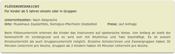 Flötenunterricht
Für Kinder ab 5 Jahren einzeln oder in Gruppen
Unterrichtszeiten: Nach Absprache          
Orte: Musikhaus Zauberflöte, Remigius-Pfarrheim Diedesfeld          Preise: auf Anfrage

Beim Flötenunterricht erlernen die Kinder das Instrument auf spielerische Weise. Von Anfang an steht die Notenschrift im Vordergrund und es wird sich mit Rhythmus und Takt beschäftigt. Es ist sowohl Einzelunterricht als auch Gruppenunterricht möglich. Einzelne Schüler/innen und Zweiergruppen haben 30 Minuten Unterricht pro Woche, Gruppen ab 3 Kindern haben 45 Minuten Unterricht pro Woche.   
