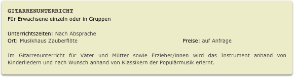 Gitarrenunterricht
Für Erwachsene einzeln oder in Gruppen
Unterrichtszeiten: Nach Absprache                
Ort: Musikhaus Zauberflöte                                                           Preise: auf Anfrage

Im Gitarrenunterricht für Väter und Mütter sowie Erzieher/innen wird das Instrument anhand von Kinderliedern und nach Wunsch anhand von Klassikern der Populärmusik erlernt.
