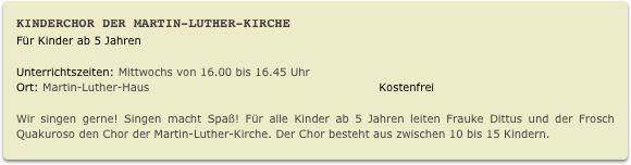 Kinderchor der Martin-Luther-Kirche
Für Kinder ab 5 Jahren
Unterrichtszeiten: Mittwochs von 16.00 bis 16.45 Uhr                        
Ort: Martin-Luther-Haus                                                            Kostenfrei

Wir singen gerne! Singen macht Spaß! Für alle Kinder ab 5 Jahren leiten Frauke Dittus und der Frosch Quakuroso den Chor der Martin-Luther-Kirche. Der Chor besteht aus zwischen 10 bis 15 Kindern. 